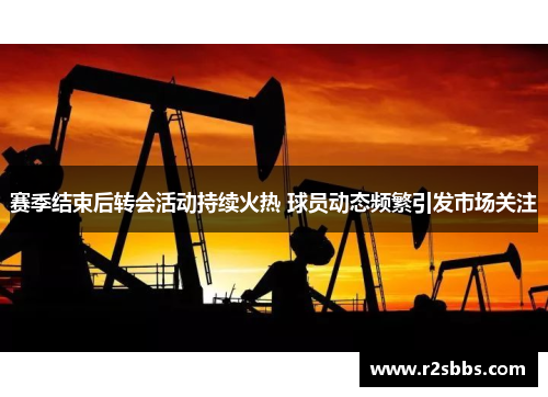 赛季结束后转会活动持续火热 球员动态频繁引发市场关注