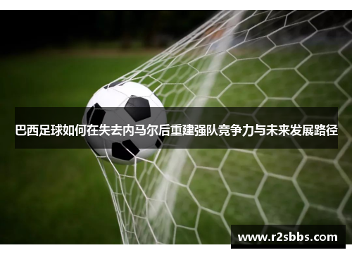 巴西足球如何在失去内马尔后重建强队竞争力与未来发展路径