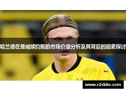 哈兰德在曼城续约前的市场价值分析及其背后的因素探讨