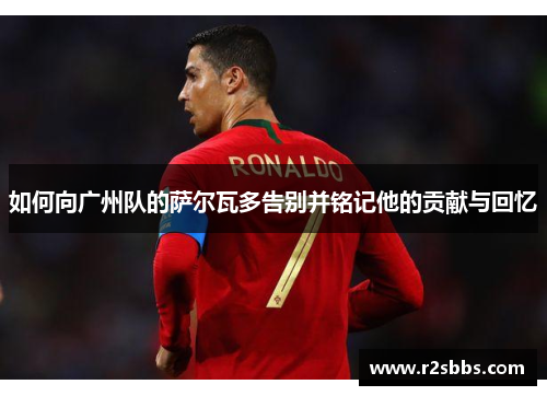 如何向广州队的萨尔瓦多告别并铭记他的贡献与回忆