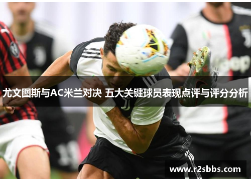 尤文图斯与AC米兰对决 五大关键球员表现点评与评分分析