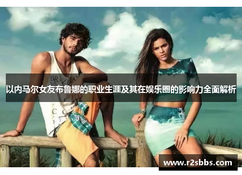 以内马尔女友布鲁娜的职业生涯及其在娱乐圈的影响力全面解析