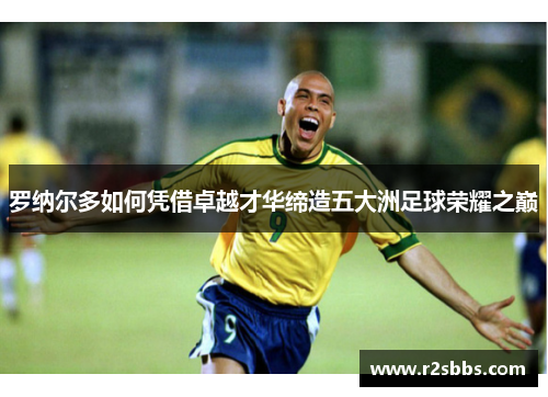 罗纳尔多如何凭借卓越才华缔造五大洲足球荣耀之巅