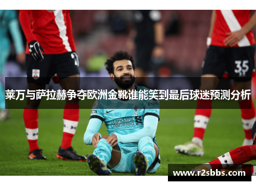 莱万与萨拉赫争夺欧洲金靴谁能笑到最后球迷预测分析