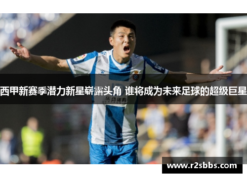 西甲新赛季潜力新星崭露头角 谁将成为未来足球的超级巨星 西甲新赛季潜力新星崭露头角 谁将成为未来足球的超级巨星