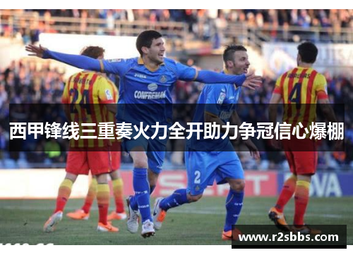 西甲锋线三重奏火力全开助力争冠信心爆棚 西甲锋线三重奏火力全开助力争冠信心爆棚