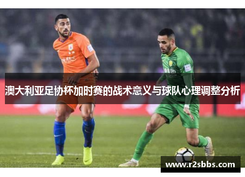 澳大利亚足协杯加时赛的战术意义与球队心理调整分析 澳大利亚足协杯加时赛的战术意义与球队心理调整分析
